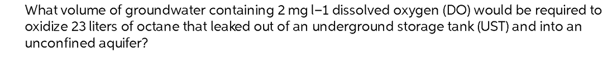 What volume of groundwater containing 2 mg l-1 dissolved oxygen (DO) would be required to
oxidize 23 liters of octane that leaked out of an underground storage tank (UST) and into an
unconfined aquifer?