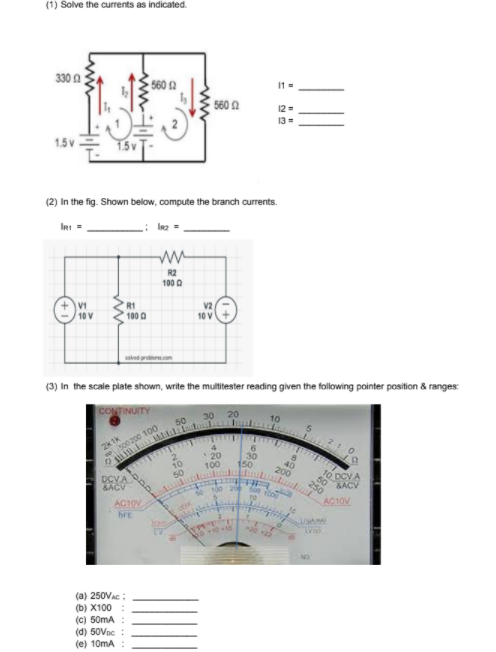 se 100 20 so0 o0
(1) Solve the currents as indicated.
330 A
560 2
11 =
560 A
12=
13
1.5 v
1.5v
(2) In the fig. Shown below, compute the branch currents.
IRI =
R2
100 0
V1
10 V
R1
V2
100 0
10 V
(3) In the scale plate shown, write the multitester reading given the following pointer position & ranges:
CONTINUITY
20
30
50
2k1k
e so0 200 10O
21
4.
*20
100
30
150
10
50
40
200
DCVA
BACV
70 DCVA
50
&ACV
250
AC1OV
AC10V
hFE
EAK
(a) 250VAC :
(b) X100
(c) 50mA
(d) 50Voc
(e) 10mA
