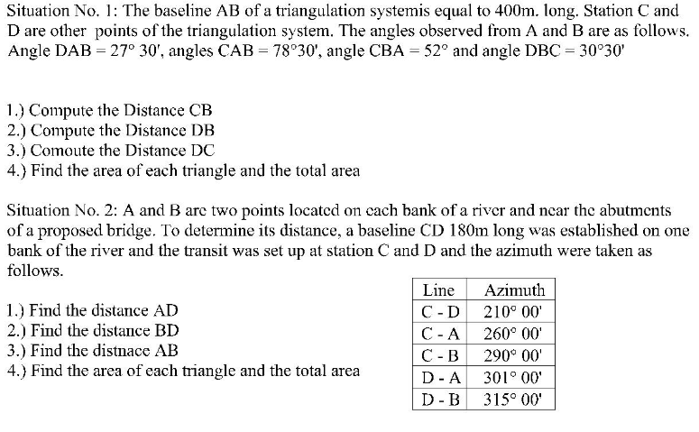 Situation No. 1: The baseline AB of a triangulation systemis equal to 400m. long. Station C and
D are other points of the triangulation system. The angles observed from A and B are as follows.
Angle DAB = 27° 30', angles CAB = 78°30', angle CBA = 52° and angle DBC 30°30'
1.) Compute the Distance CB
2.) Compute the Distance DB
3.) Comoute the Distance DC
4.) Find the area of each triangle and the total area
Situation No. 2: A and B are two points located on cach bank of a river and near the abutments
of a proposed bridge. To determine its distance, a baseline CD 180m long was established on one
bank of the river and the transit was set up at station C and D and the azimuth were taken as
follows.
Line
С -D
Azimuth
1.) Find the distance AD
2.) Find the distance BD
3.) Find the distnace AB
4.) Find the area of each triangle and the total area
210° 00'
C-A
260° 00'
С -В
290° 00'
D- A
301° 00'
D- B
315° 00'
