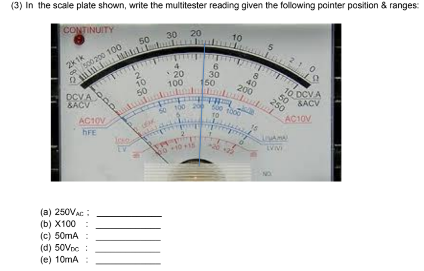 50 100 20 500 t000
(3) In the scale plate shown, write the multitester reading given the following pointer position & ranges:
CONTINUITY
30 20
10
50
2k1k
500 200 100
रामाक
4
10
50
20
100
30
150
40
200
DCV A
&ACV
tmt
10
Inutin
0 DCV A
50
&ACV
250
AC10V
AC10V
hFE
LEAK
010+1
INAL
(a) 250VAC ;
(b) X100 :
(c) 50mA :
(d) 50VDC :
(e) 10mA :
