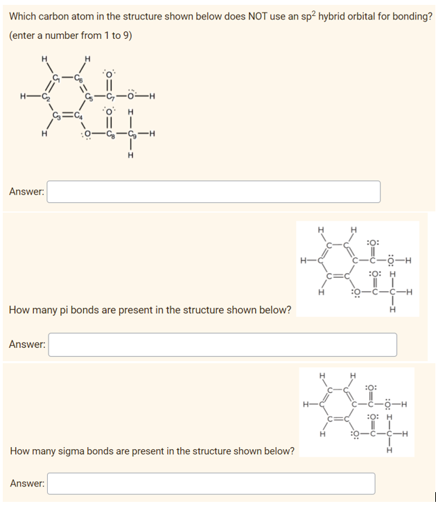 Which carbon atom in the structure shown below does NOT use an sp? hybrid orbital for bonding?
(enter a number from 1 to 9)
H-
--
H.
H
Answer:
H.
H.
:O:
-ċ-ö-H
:0: H
:0-C--H
How many pi bonds are present in the structure shown below?
H.
Answer:
H
:0:
H-
-ö-H
:0: H
H.
:0-C-C-H
How many sigma bonds are present in the structure shown below?
Answer:
