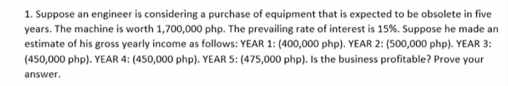 1. Suppose an engineer is considering a purchase of equipment that is expected to be obsolete in five
years. The machine is worth 1,700,000 php. The prevailing rate of interest is 15%. Suppose he made an
estimate of his gross yearly income as follows: YEAR 1: (400,000 php). YEAR 2: (500,000 php). YEAR 3:
(450,000 php). YEAR 4: (450,000 php). YEAR 5: (475,000 php). Is the business profitable? Prove your
answer.
