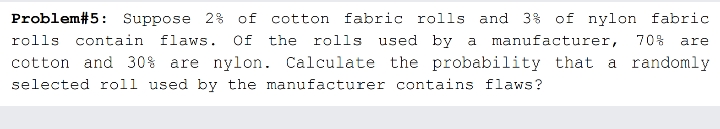 Problem#5: Suppose 2% of cotton fabric rolls and 3% of nylon fabric
rolls contain flaws. Of the rolls used by a manufacturer,
70%
are
cotton and 30% are nylon. Calculate the probability that a randomly
selected roll used by the manufacturer contains flaws?
