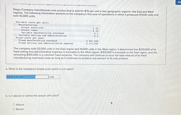 Deng
wwwgongue www.
Diego Company manufactures one product that is sold for $76 per unit in two geographic regions-the East and West
regions. The following information pertains to the company's first year of operations in which it produced 47,000 units and
sold 42,000 units.
Variable costs per uniti
Manufacturing
Direct materials
Direct labor
perpet
Variable manufacturing overhead
Variable selling and administrative
Fixed costs per year:
Fixed manufacturing overhead
Fixed selling and administrative expense
a. What is the company's break-even point in unit sales?
Break even point
The company sold 32,000 units in the East region and 10,000 units in the West region. It determined that $210,000 of its
fixed selling and administrative expense is traceable to the West region, $160,000 is traceable to the East region, and the
remaining $105,000 is a common fixed expense. The company will continue to incur the total amount of its fixed
manufacturing overhead costs as long as it continues to produce any amount of its only product.
Above
O Below
units
b. Is it above or below the actual unit sales?
$26
$ 10
82
54
$987,000
$475,000
Ch