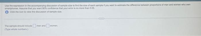 Use the expression in the accompanying discussion of sample size to find the size of each sample if you want to estimate the difference between proportions of men and women who own
smartphones. Assume that you want 90% confidence that your error is no more than 0.05
Click the icon to view the discussion of sample size.
The sample should include
(Type whole numbers.)
men and
women.
MEED