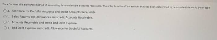 Flora Co. uses the allowance method of accounting for uncollectible accounts receivable. The entry to write off an account that has been determined to be uncollectible would be to debit
a. Allowance for Doubtful Accounts and credit Accounts Receivable.
Ob. Sales Returns and Allowances and credit Accounts Receivable.
c. Accounts Receivable and credit Bad Debt Expense.
Od. Bad Debt Expense and credit Allowance for Doubtful Accounts.