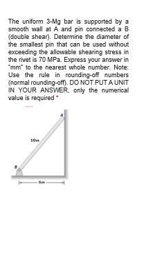 The uniform 3-Mg bar is supported by a
smooth wall at A and pin connected a B
(double shear). Determine the diameter of
the smallest pin that can be used without
exceeding the allowable shearing stress in
the rivet is 70 MPa. Express your answer in
"mm" to the nearest whole number. Note:
Use the rule in rounding-off numbers
(normal rounding-off). DO NOT PUTA UNIT
IN YOUR ANSWER, only the numerical
value is required*
10m
