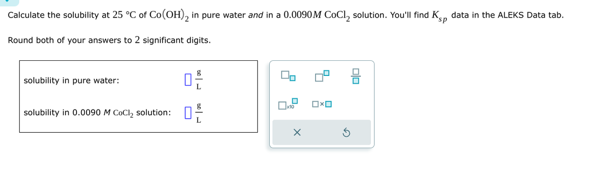 Calculate the solubility at 25 °C of Co(OH)2 in pure water and in a 0.0090 M CoCl2 solution. You'll find K
Round both of your answers to 2 significant digits.
sp
data in the ALEKS Data tab.
solubility in pure water:
solubility in 0.0090 M CoCl2 solution:
D
رامه
☐ x10
Ox
olo