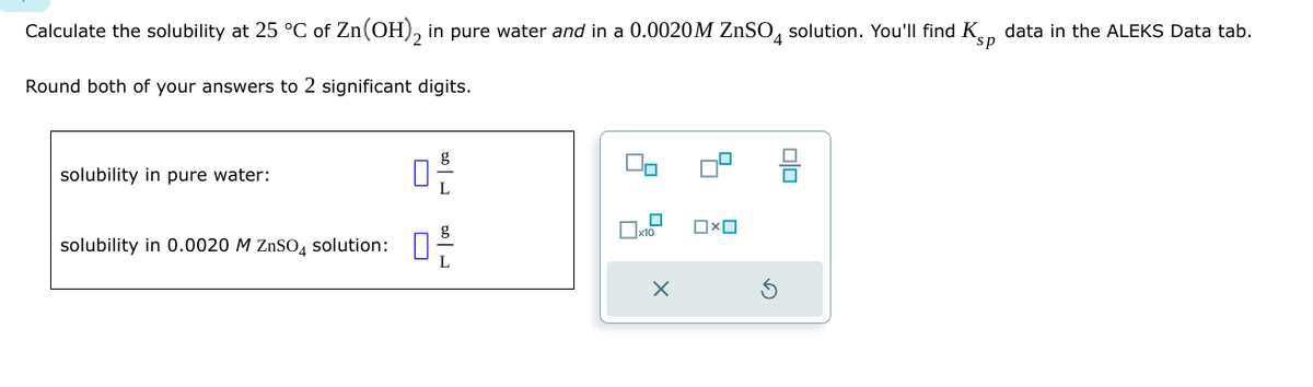 sp
Calculate the solubility at 25 °C of Zn(OH)2 in pure water and in a 0.0020M ZnSO4 solution. You'll find Ks, data in the ALEKS Data tab.
Round both of your answers to 2 significant digits.
solubility in pure water:
solubility in 0.0020 M ZnSOд solution:
口:
x10
X
Ox
olo