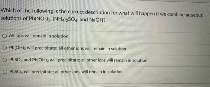 Which of the following is the correct description for what will happen if we combine aqueous
solutions of Pb(NO3)2. (NH4)2S04, and NaOH?
O All ions will remain in solution
O Pb(OH)2 will precipitate; all other ions will remain in solution
O PBSO4 and Pb(OH)2 will precipitate; all other ions will remain in solution
O PbSO, will precipitate; all other ions will remain in solution.
