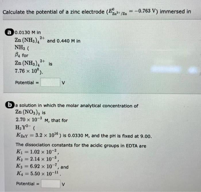 -0.763 V) immersed in
Calculate the potential of a zinc electrode (E2+ 1Z
a 0.0130 M in
2+
Zn (NH3),
and 0.440 M in
NH3 (
Ba for
2+
Zn (NH3), is
7.76 x 10°).
Potential =
V
ba solution in which the molar analytical concentration of
Zn (NO3)2 is
2.70 x 10-3 M, that for
H2Y- (
Kzy = 3.2 x 1016) is 0.0330 M, and the pH is fixed at 9.0o.
%3D
The dissociation constants for the acidic groups in EDTA are
K1 = 1.02 x 10-2,
K2 = 2.14 x 10-3
K3 = 6.92 x 10, and
%3D
%3D
%3D
KA = 5.50 x 10-".
Potential =
V
