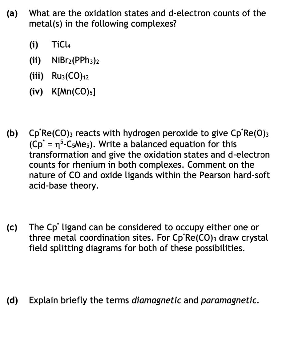 (a) What are the oxidation states and d-electron counts of the
metal(s) in the following complexes?
(i) TiCl4
(ii) NiBr2(PPH3)2
(iii) Ru3(CO) 12
(iv) K[Mn(CO)5]
(b) Cp Re (CO)3 reacts with hydrogen peroxide to give Cp*Re(0)3
(Cp* = n5-C5Me5). Write a balanced equation for this
transformation and give the oxidation states and d-electron
counts for rhenium in both complexes. Comment on the
nature of CO and oxide ligands within the Pearson hard-soft
acid-base theory.
(c)
The Cp* ligand can be considered to occupy either one or
three metal coordination sites. For Cp*Re(CO)3 draw crystal
field splitting diagrams for both of these possibilities.
(d) Explain briefly the terms diamagnetic and paramagnetic.