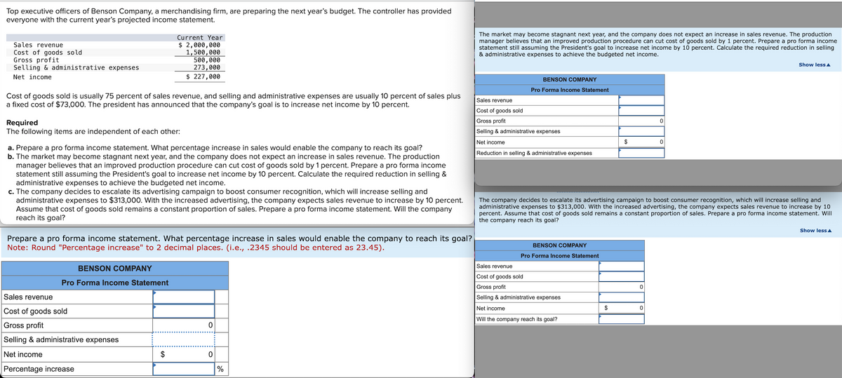 Top executive officers of Benson Company, a merchandising firm, are preparing the next year's budget. The controller has provided
everyone with the current year's projected income statement.
Sales revenue
Cost of goods sold
Gross profit
Selling & administrative expenses
Net income
Current Year
$ 2,000,000
1,500,000
500,000
273,000
$ 227,000
Cost of goods sold is usually 75 percent of sales revenue, and selling and administrative expenses are usually 10 percent of sales plus
a fixed cost of $73,000. The president has announced that the company's goal is to increase net income by 10 percent.
Required
The following items are independent of each other:
a. Prepare a pro forma income statement. What percentage increase in sales would enable the company to reach its goal?
b. The market may become stagnant next year, and the company does not expect an increase in sales revenue. The production
manager believes that an improved production procedure can cut cost of goods sold by 1 percent. Prepare a pro forma income
statement still assuming the President's goal to increase net income by 10 percent. Calculate the required reduction in selling &
administrative expenses to achieve the budgeted net income.
c. The company decides to escalate its advertising campaign to boost consumer recognition, which will increase selling and
administrative expenses to $313,000. With the increased advertising, the company expects sales revenue to increase by 10 percent.
Assume that cost of goods sold remains a constant proportion of sales. Prepare a pro forma income statement. Will the company
reach its goal?
Prepare a pro forma income statement. What percentage increase in sales would enable the company to reach its goal?
Note: Round "Percentage increase" to 2 decimal places. (i.e., .2345 should be entered as 23.45).
Sales revenue
BENSON COMPANY
Pro Forma Income Statement
Cost of goods sold
Gross profit
Selling & administrative expenses
Net income
Percentage increase
69
0
$
0
%
The market may become stagnant next year, and the company does not expect an increase in sales revenue. The production
manager believes that an improved production procedure can cut cost of goods sold by 1 percent. Prepare a pro forma income
statement still assuming the President's goal to increase net income by 10 percent. Calculate the required reduction in selling
& administrative expenses to achieve the budgeted net income.
Sales revenue
Cost of goods sold
Gross profit
BENSON COMPANY
Pro Forma Income Statement
Selling & administrative expenses
Net income
Reduction in selling & administrative expenses
0
$
0
Show less▲
The company decides to escalate its advertising campaign to boost consumer recognition, which will increase selling and
administrative expenses to $313,000. With the increased advertising, the company expects sales revenue to increase by 10
percent. Assume that cost of goods sold remains a constant proportion of sales. Prepare a pro forma income statement. Will
the company reach its goal?
BENSON COMPANY
Pro Forma Income Statement
Sales revenue
Cost of goods sold
Gross profit
0
Selling & administrative expenses
Net income
$
0
Will the company reach its goal?
Show less▲