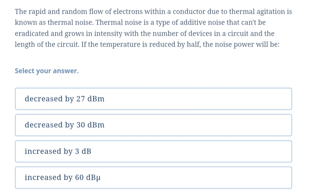 The rapid and random flow of electrons within a conductor due to thermal agitation is
known as thermal noise. Thermal noise is a type of additive noise that can't be
eradicated and grows in intensity with the number of devices in a circuit and the
length of the circuit. If the temperature is reduced by half, the noise power will be:
Select your answer.
decreased by 27 dBm
decreased by 30 dBm
increased by 3 dB
increased by 60 dBµ
