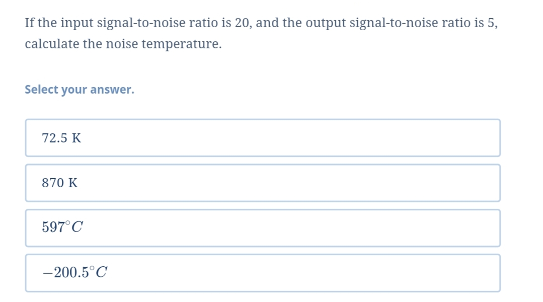 If the input signal-to-noise ratio is 20, and the output signal-to-noise ratio is 5,
calculate the noise temperature.
Select your answer.
72.5 K
870 K
597°C
-200.5°C
