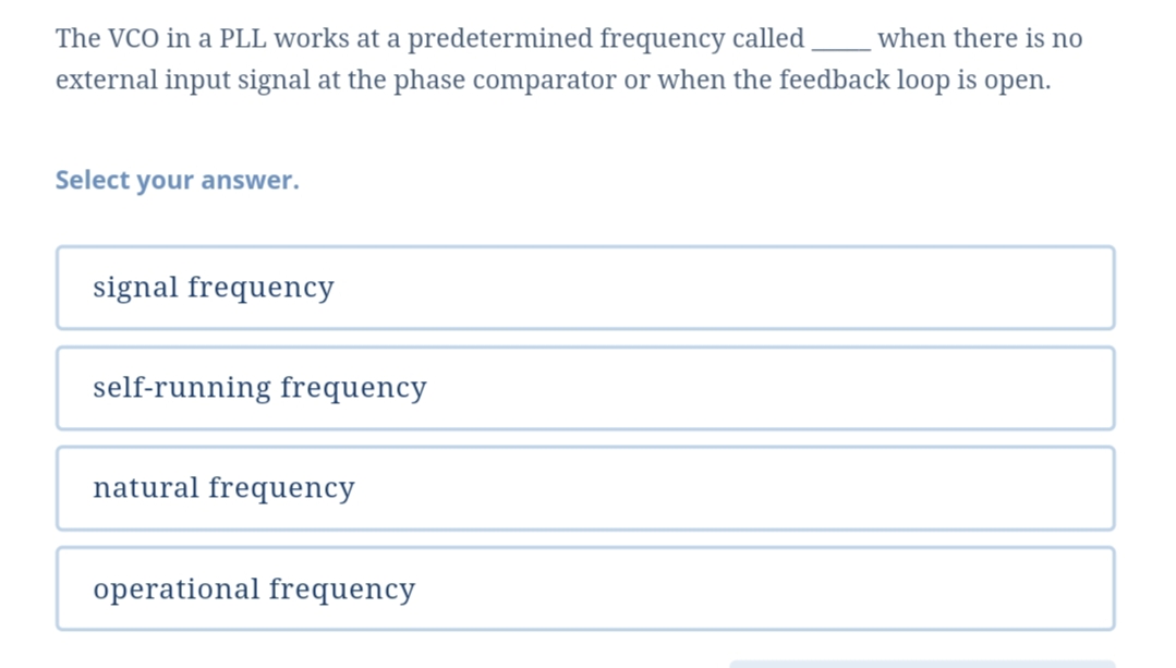 The VCO in a PLL works at a predetermined frequency called
when there is no
external input signal at the phase comparator or when the feedback loop is open.
Select your answer.
signal frequency
self-running frequency
natural frequency
operational frequency
