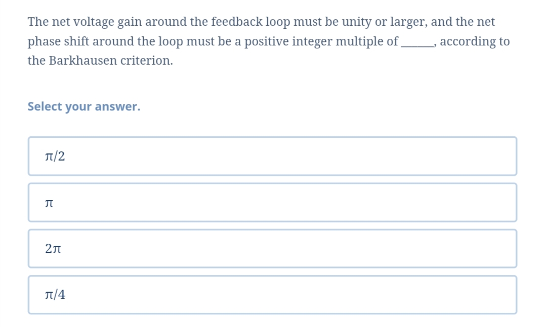 The net voltage gain around the feedback loop must be unity or larger, and the net
phase shift around the loop must be a positive integer multiple of
according to
the Barkhausen criterion.
Select your answer.
π/2
2л
T/4
