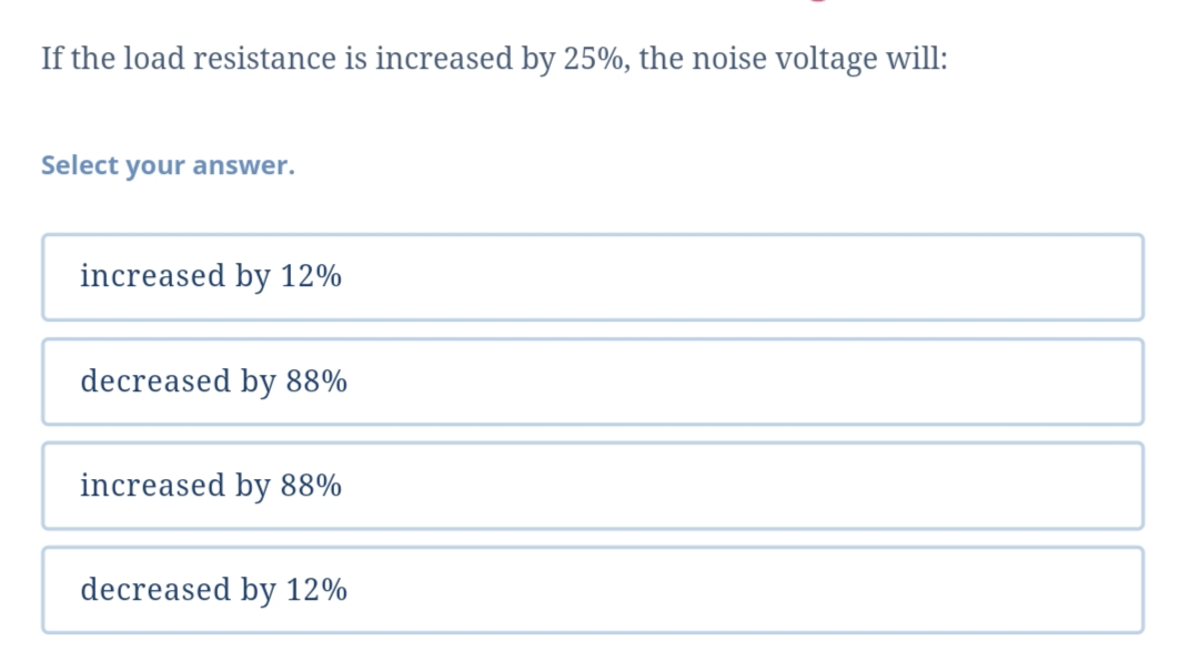 If the load resistance is increased by 25%, the noise voltage will:
Select your answer.
increased by 12%
decreased by 88%
increased by 88%
decreased by 12%
