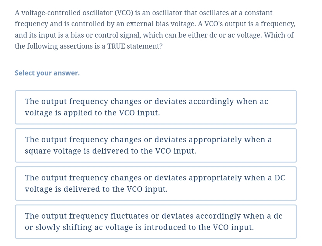 A voltage-controlled oscillator (VCO) is an oscillator that oscillates at a constant
frequency and is controlled by an external bias voltage. A VCO's output is a frequency,
and its input is a bias or control signal, which can be either dc or ac voltage. Which of
the following assertions is a TRUE statement?
Select your answer.
The output frequency changes or deviates accordingly when ac
voltage is applied to the VCO input.
The output frequency changes or deviates appropriately when a
square voltage is delivered to the VCO input.
The output frequency changes or deviates appropriately when a DC
voltage is delivered to the VcO input.
The output frequency fluctuates or deviates accordingly when a dc
or slowly shifting ac voltage is introduced to the VCO input.
