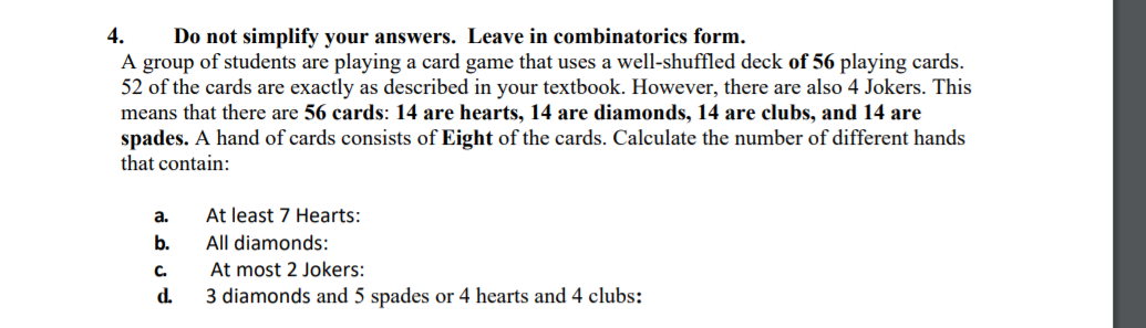 4.
A group of students are playing a card game that uses a well-shuffled deck of 56 playing cards.
52 of the cards are exactly as described in your textbook. However, there are also 4 Jokers. This
means that there are 56 cards: 14 are hearts, 14 are diamonds, 14 are clubs, and 14 are
spades. A hand of cards consists of Eight of the cards. Calculate the number of different hands
that contain:
not simplify your answers. Leave in combinatorics form.
At least 7 Hearts:
All diamonds:
a.
b.
At most 2 Jokers:
3 diamonds and 5 spades or 4 hearts and 4 clubs:
C.
d.
