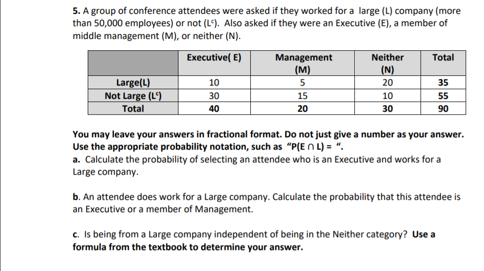 5. A group of conference attendees were asked if they worked for a large (L) company (more
than 50,000 employees) or not (L°). Also asked if they were an Executive (E), a member of
middle management (M), or neither (N).
Management
(м)
Executive( E)
Neither
Total
(N)
Large(L)
10
5
20
35
Not Large (Lº)
30
15
10
55
Total
40
20
30
90
You may leave your answers in fractional format. Do not just give a number as your answer.
Use the appropriate probability notation, such as "P(E N L) = “.
a. Calculate the probability of selecting an attendee who is an Executive and works for a
Large company.
b. An attendee does work for a Large company. Calculate the probability that this attendee is
an Executive or a member of Management.
c. Is being from a Large company independent of being in the Neither category? Use a
formula from the textbook to determine your answer.
