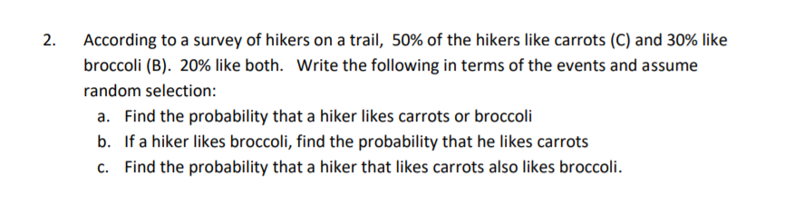 According to a survey of hikers on a trail, 50% of the hikers like carrots (C) and 30% like
broccoli (B). 20% like both. Write the following in terms of the events and assume
random selection:
a. Find the probability that a hiker likes carrots or broccoli
b. If a hiker likes broccoli, find the probability that he likes carrots
c. Find the probability that a hiker that likes carrots also likes broccoli.
