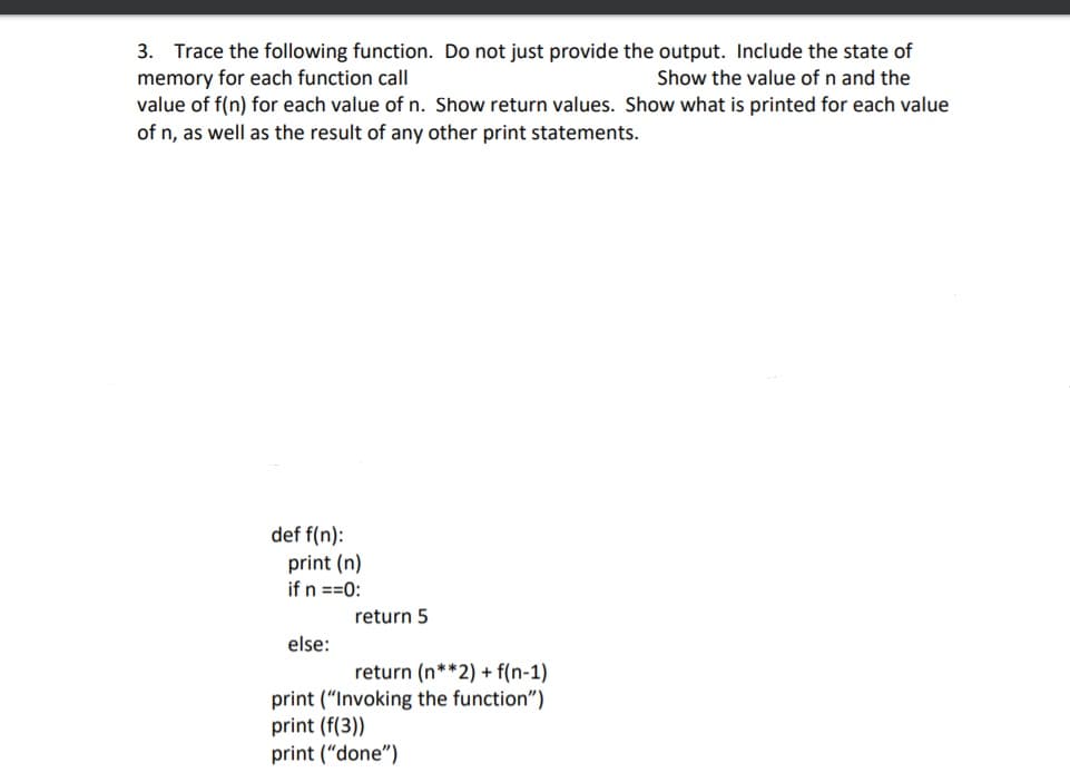 3. Trace the following function. Do not just provide the output. Include the state of
memory for each function call
value of f(n) for each value of n. Show return values. Show what is printed for each value
of n, as well as the result of any other print statements.
Show the value of n and the
def f(n):
print (n)
if n ==0:
return 5
else:
return (n**2) + f(n-1)
print ("Invoking the function")
print (f(3))
print ("done")
