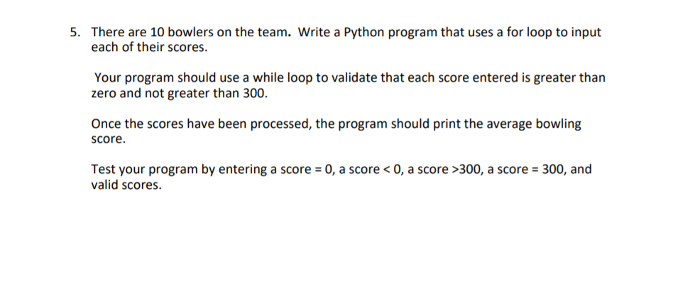 5. There are 10 bowlers on the team. Write a Python program that uses a for loop to input
each of their scores.
Your program should use a while loop to validate that each score entered is greater than
zero and not greater than 300.
Once the scores have been processed, the program should print the average bowling
Score.
Test your program by entering a score = 0, a score < 0, a score >300, a score = 300, and
valid scores.
