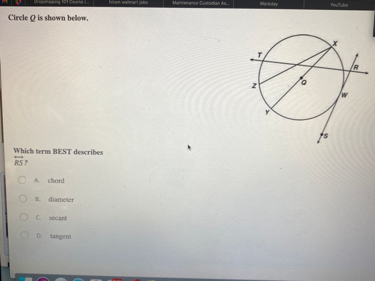 Dropshipping 101 Course ...
hiram walmart jobs
Maintenance Custodian As...
Workday
YouTube
Circle Q is shown below.
R
W
Y
Which term BEST describes
RS ?
O. A.
chord
O B.
diameter
C.
secant
D.
tangent
