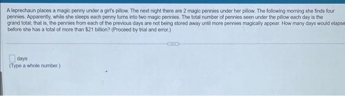 A leprechaun places a magic penny under a girl's pillow. The next night there are 2 magic pennies under her pillow. The following morning she finds four
pennies. Apparently, while she sleeps each penny turns into two magic pennies. The total number of pennies seen under the pillow each day is the
grand total; that is, the pennies from each of the previous days are not being stored away until more pennies magically appear. How many days would elapse
before she has a total of more than $21 billion? (Proceed by trial and error.)
days
(Type a whole number.)
GILD