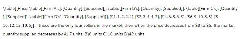 \table [[Price, \table [[Firm A's], [Quantity], [Supplied]], \table [[Firm B's], [Quantity], [Supplied]], \table [[Firm C's], [Quantity
], [Supplied]], \table [[Firm D's], [Quantity], [Supplied]]], [$1. 1, 2, 2, 1], [$2, 3, 4, 4, 2], [$4, 6, 8, 6, 3], [$6, 9, 10, 8,5], [$
10, 12, 12, 10,6]] If these are the only four sellers in the market, then when the price decreases from $8 to $6, the market
quantity supplied decreases by A) 7 units. B)8 units C)10 units D)49 units