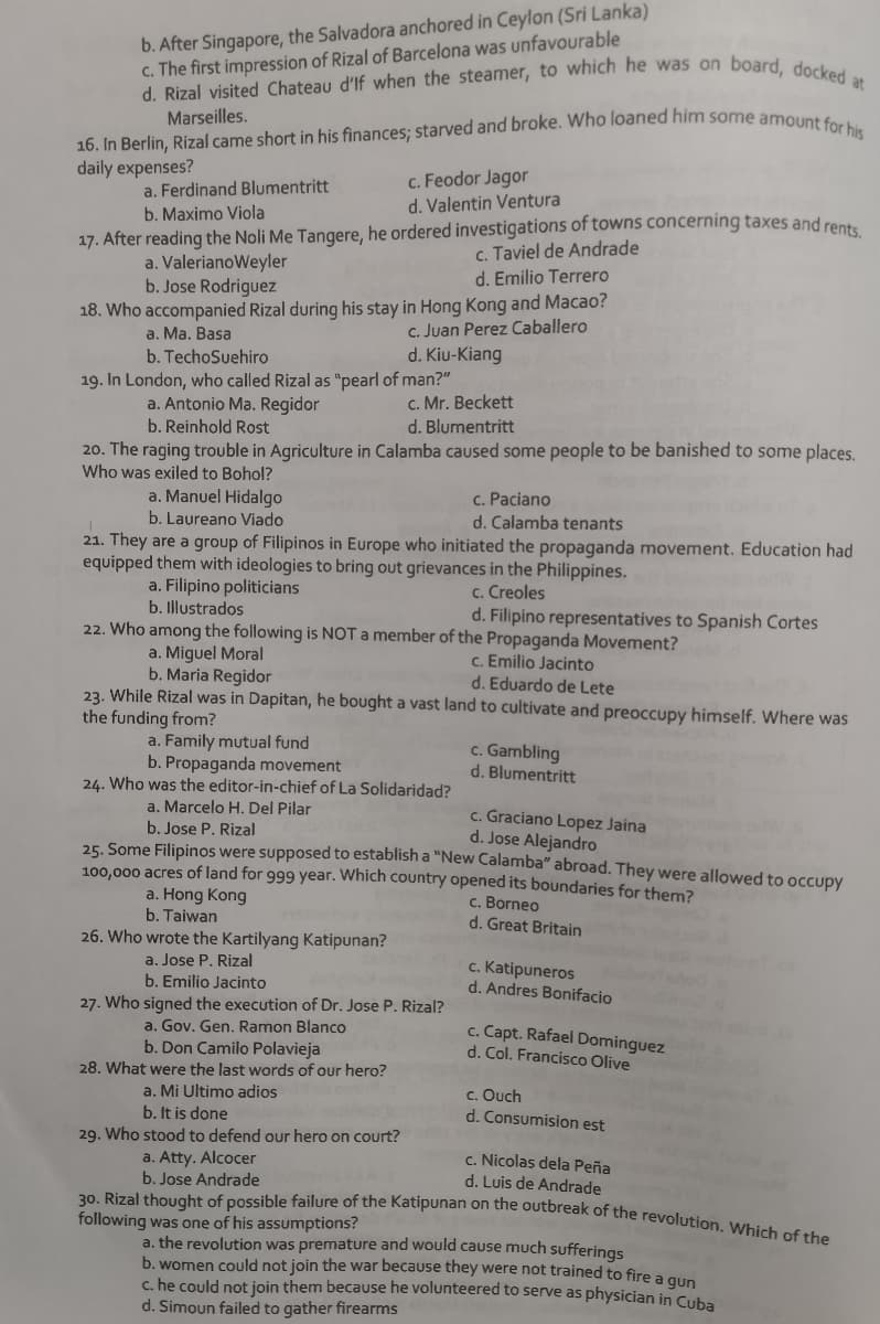 16. In Berlin, Rizal came short in his finances; starved and broke. Who loaned him some amount for his
d. Rizal visited Chateau d'If when the steamer, to which he was on board, docked at
30. Rizal thought of possible failure of the Katipunan on the outbreak of the revolution. Which of the
b. After Singapore, the Salvadora anchored in Ceylon (Sri Lanka)
c. The first impression of Rizal of Barcelona was unfavourable
Marseilles.
daily expenses?
a. Ferdinand Blumentritt
b. Maximo Viola
c. Feodor Jagor
d. Valentin Ventura
17. After reading the Noli Me Tangere, he ordered investigations of towns concerning taxes and rente
a. ValerianoWeyler
b. Jose Rodriguez
c. Taviel de Andrade
d. Emilio Terrero
18. Who accompanied Rizal during his stay in Hong Kong and Macao?
c. Juan Perez Caballero
d. Kiu-Kiang
a. Ma. Basa
b. TechoSuehiro
19. In London, who called Rizal as "pearl of man?"
a. Antonio Ma. Regidor
b. Reinhold Rost
c. Mr. Beckett
d. Blumentritt
20. The raging trouble in Agriculture in Calamba caused some people to be banished to some places.
Who was exiled to Bohol?
a. Manuel Hidalgo
b. Laureano Viado
c. Paciano
d. Calamba tenants
21. They are a group of Filipinos in Europe who initiated the propaganda movement. Education had
equipped them with ideologies to bring out grievances in the Philippines.
a. Filipino politicians
b. Illustrados
c. Creoles
d. Filipino representatives to Spanish Cortes
22. Who among the following is NOT a member of the Propaganda Movement?
a. Miguel Moral
b. Maria Regidor
c. Emilio Jacinto
d. Eduardo de Lete
23. While Rizal was in Dapitan, he bought a vast land to cultivate and preoccupy himself. Where was
the funding from?
a. Family mutual fund
b. Propaganda movement
24. Who was the editor-in-chief of La Solidaridad?
c. Gambling
d. Blumentritt
a. Marcelo H. Del Pilar
c. Graciano Lopez Jaina
d. Jose Alejandro
b. Jose P. Rizal
25. Some Filipinos were supposed to establish a "New Calamba" abroad. They were allowed to occupy
100,000 acres of land for 999 year. Which country opened its boundaries for them?
a. Hong Kong
b. Taiwan
c. Borneo
d. Great Britain
26. Who wrote the Kartilyang Katipunan?
a. Jose P. Rizal
b. Emilio Jacinto
c. Katipuneros
d. Andres Bonifacio
27. Who signed the execution of Dr. Jose P. Rizal?
a. Gov. Gen. Ramon Blanco
b. Don Camilo Polavieja
28. What were the last words of our hero?
c. Capt. Rafael Dominguez
d. Col. Francisco Olive
a. Mi Ultimo adios
b. It is done
c. Ouch
d. Consumision est
29. Who stood to defend our hero on court?
a. Atty. Alcocer
b. Jose Andrade
c. Nicolas dela Peña
d. Luis de Andrade
following was one of his assumptions?
a. the revolution was premature and would cause much sufferings
b. women could not join the war because they were not trained to fire a q
c. he could not join them because he volunteered to serve as physician in Cuba
d. Simoun failed to gather firearms

