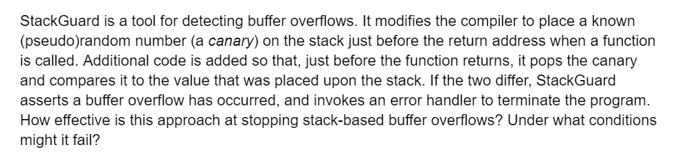 StackGuard is a tool for detecting buffer overflows. It modifies the compiler to place a known
(pseudo)random number (a canary) on the stack just before the return address when a function
is called. Additional code is added so that, just before the function returns, it pops the canary
and compares it to the value that was placed upon the stack. If the two differ, StackGuard
asserts a buffer overflow has occurred, and invokes an error handler to terminate the program.
How effective is this approach at stopping stack-based buffer overflows? Under what conditions
might it fail?