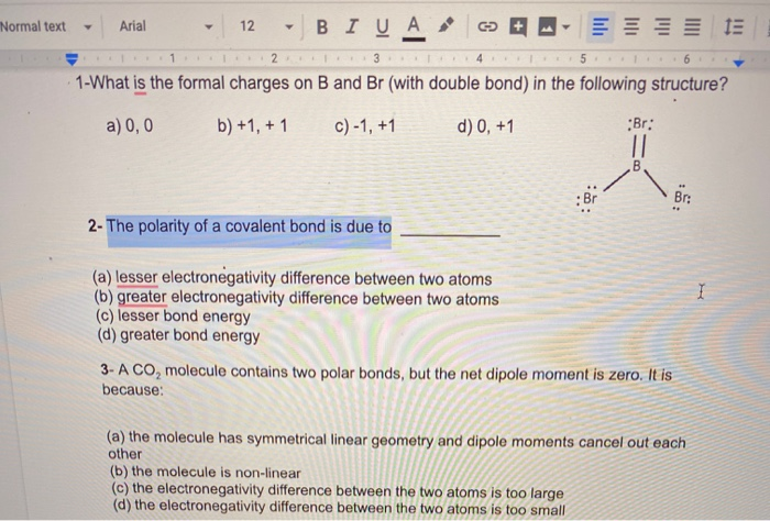 1-What is the formal charges on B and Br (with double bond) in the following structure?
a) 0, 0
b) +1, + 1
c) -1, +1
d) 0, +1
:Br:
Br
Br:
2- The polarity of a covalent bond is due to
(a) lesser electronegativity difference between two atoms
(b) greater electronegativity difference between two atoms
(c) lesser bond energy
(d) greater bond energy
3- A CO, molecule contains two polar bonds, but the net dipole moment is zero. It is
because:
(a) the molecule has symmetrical linear geometry and dipole moments cancel out each
other
(b) the molecule is non-linear
(c) the electronegativity difference between the two atoms is too large
(d) the electronegativity difference between the two atoms is too small
