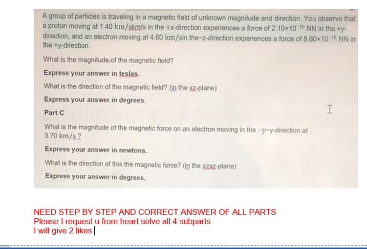 A group of particles is traveling in a magnetic field of unknown magnitude and direction. You observe that
a proton moving at 1.40 km/skm/s in the +x-direction experiences a force of 2.10x10-16 NN in the +y-
direction, and an electron moving at 4.60 km/sin the-z-direction experiences a force of 8.60x10-16 NN in
the +y-direction.
What is the magnitude of the magnetic field?
Express your answer in teslas.
What is the direction of the magnetic field? (in the xz-plane)
Express your answer in degrees.
Part C
What is the magnitude of the magnetic force on an electron moving in the -y-y-direction at
3.70 km/s?
Express your answer in newtons.
What is the direction of this the magnetic force? (in the xzxz-plane)
Express your answer in degrees.
NEED STEP BY STEP AND CORRECT ANSWER OF ALL PARTS
Please I request u from heart solve all 4 subparts
I will give 2 likes|
