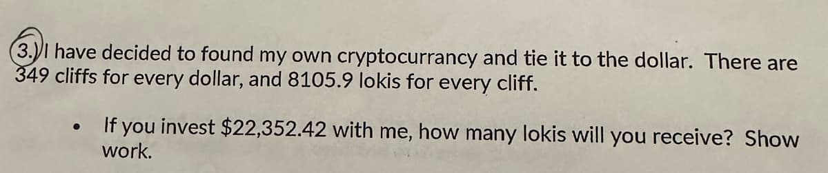 (3.) I have decided to found my own cryptocurrancy and tie it to the dollar. There are
349 cliffs for every dollar, and 8105.9 lokis for every cliff.
●
If you invest $22,352.42 with me, how many lokis will you receive? Show
work.