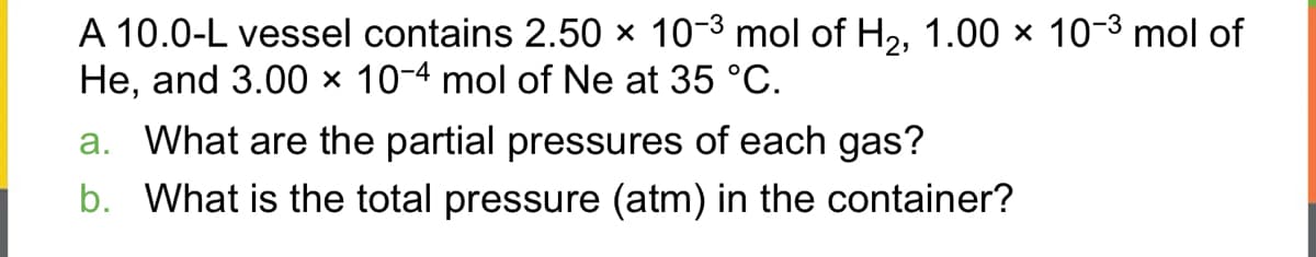 A 10.0-L vessel contains 2.50 × 10-³ mol of H₂, 1.00 × 10-³ mol of
He, and 3.00 x 10-4 mol of Ne at 35 °C.
a. What are the partial pressures of each gas?
b. What is the total pressure (atm) in the container?