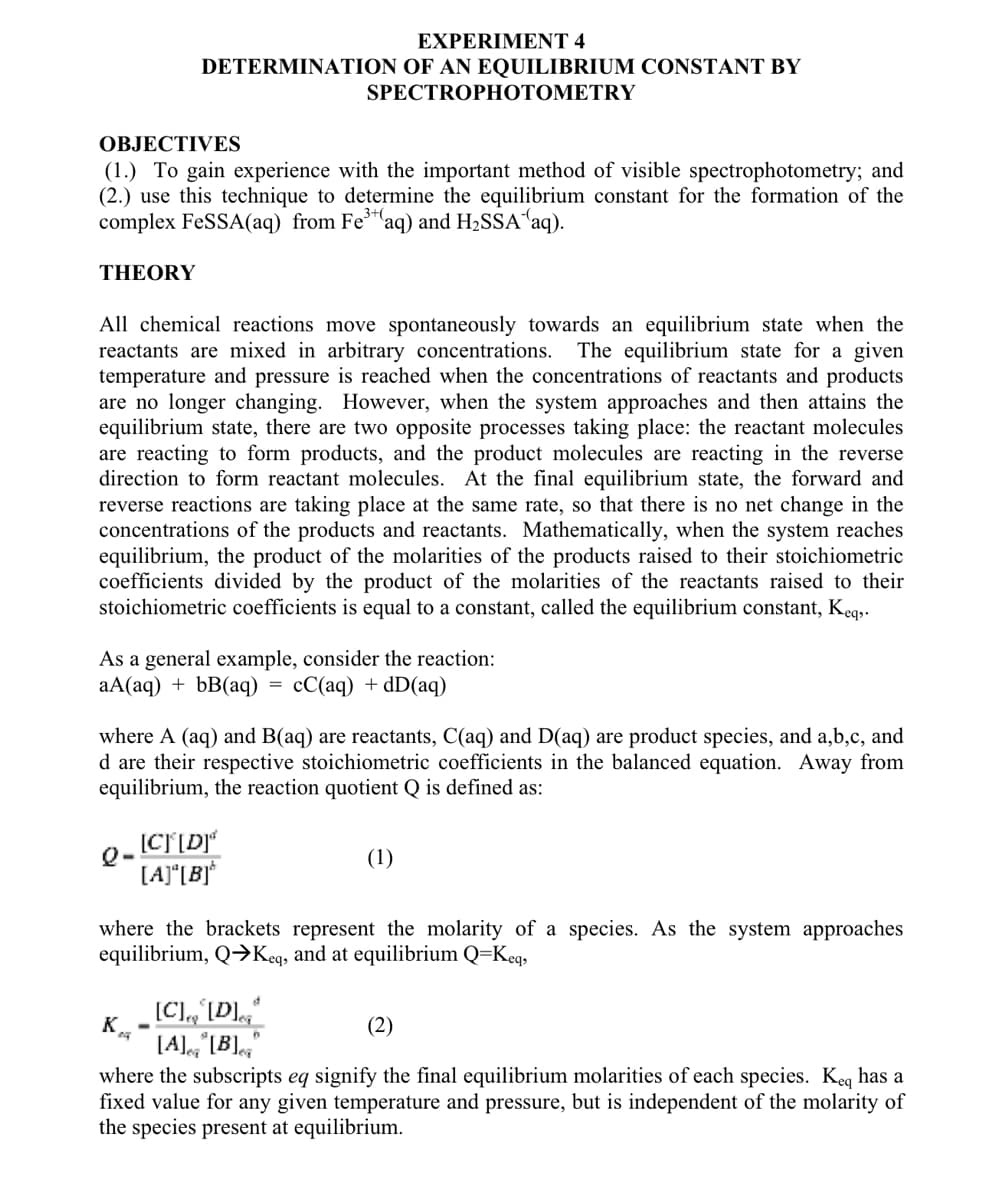 THEORY
OBJECTIVES
(1.) To gain experience with the important method of visible spectrophotometry; and
(2.) use this technique to determine the equilibrium constant for the formation of the
complex FeSSA(aq) from Fe³+ (aq) and H₂SSA (aq).
EXPERIMENT 4
DETERMINATION OF AN EQUILIBRIUM CONSTANT BY
All chemical reactions move spontaneously towards an equilibrium state when the
reactants are mixed in arbitrary concentrations. The equilibrium state for a given
temperature and pressure is reached when the concentrations of reactants and products
are no longer changing. However, when the system approaches and then attains the
equilibrium state, there are two opposite processes taking place: the reactant molecules
are reacting to form products, and the product molecules are reacting in the reverse
direction to form reactant molecules. At the final equilibrium state, the forward and
reverse reactions are taking place at the same rate, so that there is no net change in the
concentrations of the products and reactants. Mathematically, when the system reaches
equilibrium, the product of the molarities of the products raised to their stoichiometric
coefficients divided by the product of the molarities of the reactants raised to their
stoichiometric coefficients is equal to a constant, called the equilibrium constant, Keq,.
As a general example, consider the reaction:
aA(aq) + bB(aq) cC(aq) + dD(aq)
Q-
SPECTROPHOTOMETRY
where A (aq) and B(aq) are reactants, C(aq) and D(aq) are product species, and a,b,c, and
d are their respective stoichiometric coefficients in the balanced equation. Away from
equilibrium, the reaction quotient Q is defined as:
[C][D]*
[A][B]
K
=
[C], [D]
[A][B]
where the brackets represent the molarity of a species. As the system approaches
equilibrium, Q→Keq, and at equilibrium Q=Keq,
(1)
(2)
where the subscripts eq signify the final equilibrium molarities of each species. Keq has a
fixed value for any given temperature and pressure, but is independent of the molarity of
the species present at equilibrium.