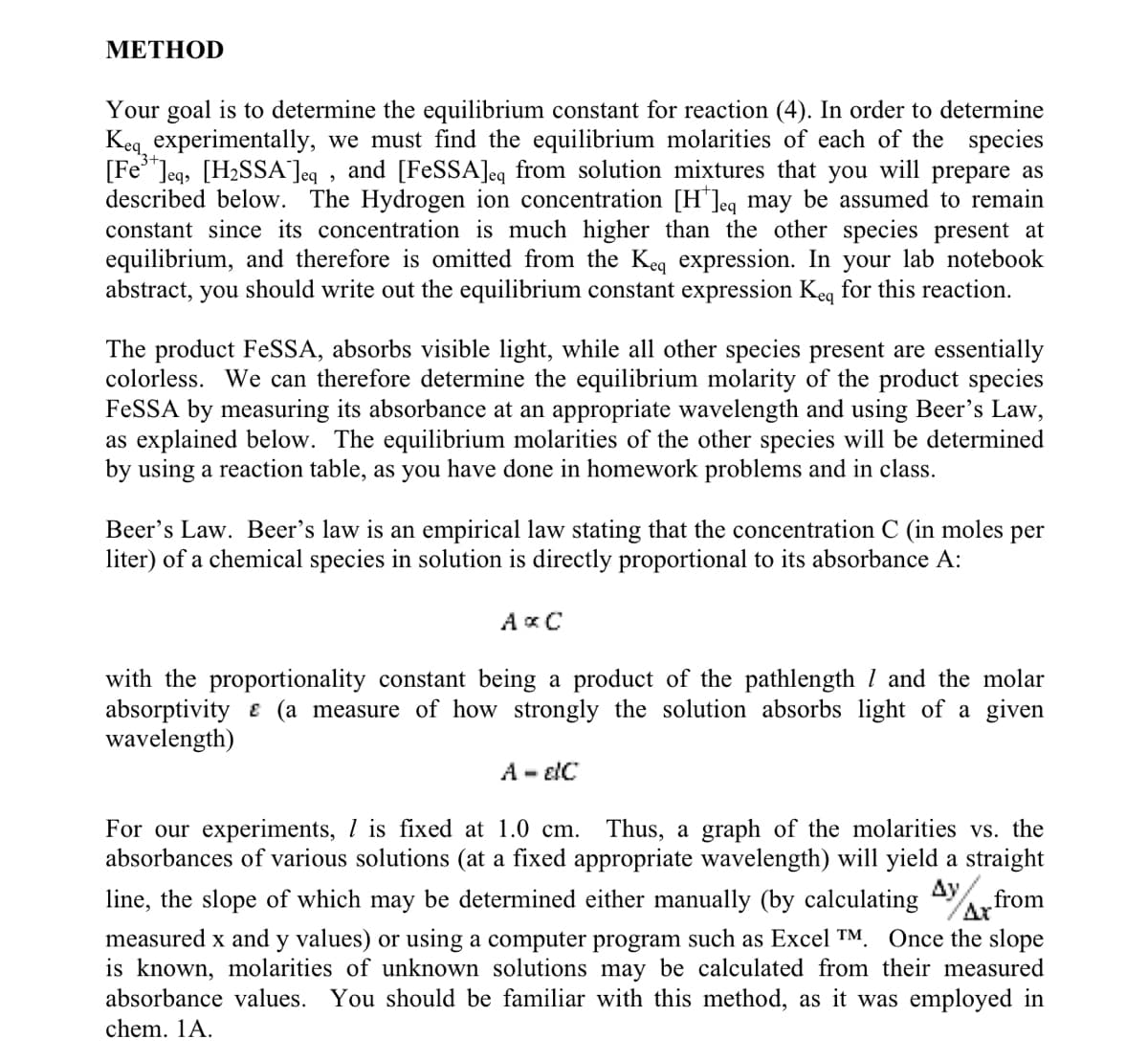 METHOD
Your goal is to determine the equilibrium constant for reaction (4). In order to determine
Keq experimentally, we must find the equilibrium molarities of each of the species
[Fe]eq, [H₂SSA ]eq, and [FeSSA]eq from solution mixtures that you will prepare as
described below. The Hydrogen ion concentration [H*]eq may be assumed to remain
constant since its concentration is much higher than the other species present at
equilibrium, and therefore is omitted from the Keq expression. In your lab notebook
abstract, you should write out the equilibrium constant expression Keq for this reaction.
The product FeSSA, absorbs visible light, while all other species present are essentially
colorless. We can therefore determine the equilibrium molarity of the product species
FeSSA by measuring its absorbance at an appropriate wavelength and using Beer's Law,
as explained below. The equilibrium molarities of the other species will be determined
by using a reaction table, as you have done in homework problems and in class.
Beer's Law. Beer's law is an empirical law stating that the concentration C (in moles per
liter) of a chemical species in solution is directly proportional to its absorbance A:
AxC
with the proportionality constant being a product of the pathlength 7 and the molar
absorptivity (a measure of how strongly the solution absorbs light of a given
wavelength)
A - EIC
For our experiments, 1 is fixed at 1.0 cm. Thus, a graph of the molarities vs. the
absorbances of various solutions (at a fixed appropriate wavelength) will yield a straight
line, the slope of which may be determined either manually (by calculating from
Ax
measured x and y values) or using a computer program such as Excel TM. Once the slope
is known, molarities of unknown solutions may be calculated from their measured
absorbance values. You should be familiar with this method, as it was employed in
chem. 1A.