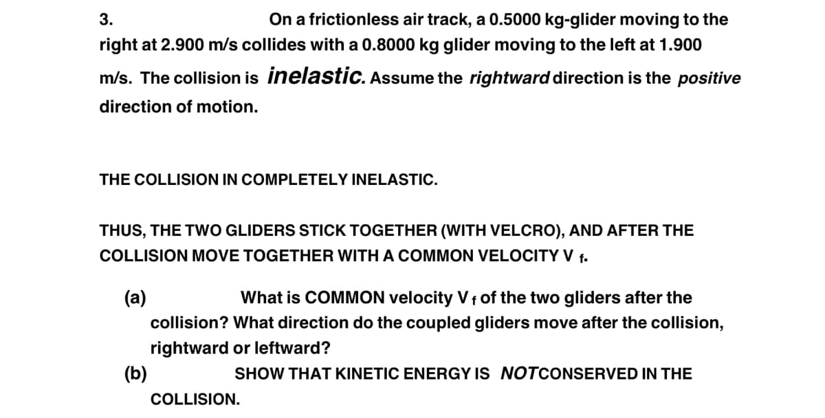 3.
On a frictionless air track, a 0.5000 kg-glider moving to the
right at 2.900 m/s collides with a 0.8000 kg glider moving to the left at 1.900
m/s. The collision is inelastic. Assume the rightward direction is the positive
direction of motion.
THE COLLISION IN COMPLETELY INELASTIC.
THUS, THE TWO GLIDERS STICK TOGETHER (WITH VELCRO), AND AFTER THE
COLLISION MOVE TOGETHER WITH A COMMON VELOCITY V f.
(a)
(b)
What is COMMON velocity Vf of the two gliders after the
collision? What direction do the coupled gliders move after the collision,
rightward or leftward?
SHOW THAT KINETIC ENERGY IS NOTCONSERVED IN THE
COLLISION.