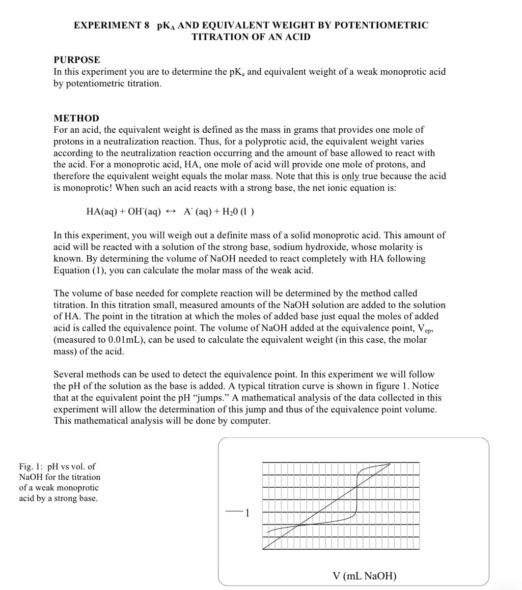 EXPERIMENT 8 pK AND EQUIVALENT WEIGHT BY POTENTIOMETRIC
TITRATION OF AN ACID
PURPOSE
In this experiment you are to determine the pK and equivalent weight of a weak monoprotic acid
by potentiometric titration.
METHOD
For an acid, the equivalent weight is defined as the mass in grams that provides one mole of
protons in a neutralization reaction. Thus, for a polyprotic acid, the equivalent weight varies
according to the neutralization reaction occurring and the amount of base allowed to react with
the acid. For a monoprotic acid, HA, one mole of acid will provide one mole of protons, and
therefore the equivalent weight equals the molar mass. Note that this is only true because the acid
is monoprotic! When such an acid reacts with a strong base, the net ionic equation is:
HA(aq) + OH(aq) A (aq) + H₂0 (1)
In this experiment, you will weigh out a definite mass of a solid monoprotic acid. This amount of
acid will be reacted with a solution of the strong base, sodium hydroxide, whose molarity is
known. By determining the volume of NaOH needed to react completely with HA following
Equation (1), you can calculate the molar mass of the weak acid.
The volume of base needed for complete reaction will be determined by the method called
titration. In this titration small, measured amounts of the NaOH solution are added to the solution
of HA. The point in the titration at which the moles of added base just equal the moles of added
acid is called the equivalence point. The volume of NaOH added at the equivalence point, Vap
(measured to 0.01mL), can be used to calculate the equivalent weight (in this case, the molar
mass) of the acid.
ер,
Several methods can be used to detect the equivalence point. In this experiment we will follow
the pH of the solution as the base is added. A typical titration curve is shown in figure 1. Notice
that at the equivalent point the pH "jumps." A mathematical analysis of the data collected in this
experiment will allow the determination of this jump and thus of the equivalence point volume.
This mathematical analysis will be done by computer.
Fig. 1: pH vs vol. of
NaOH for the titration
of a weak monoprotic
acid by a strong base.
1
V (mL NaOH)