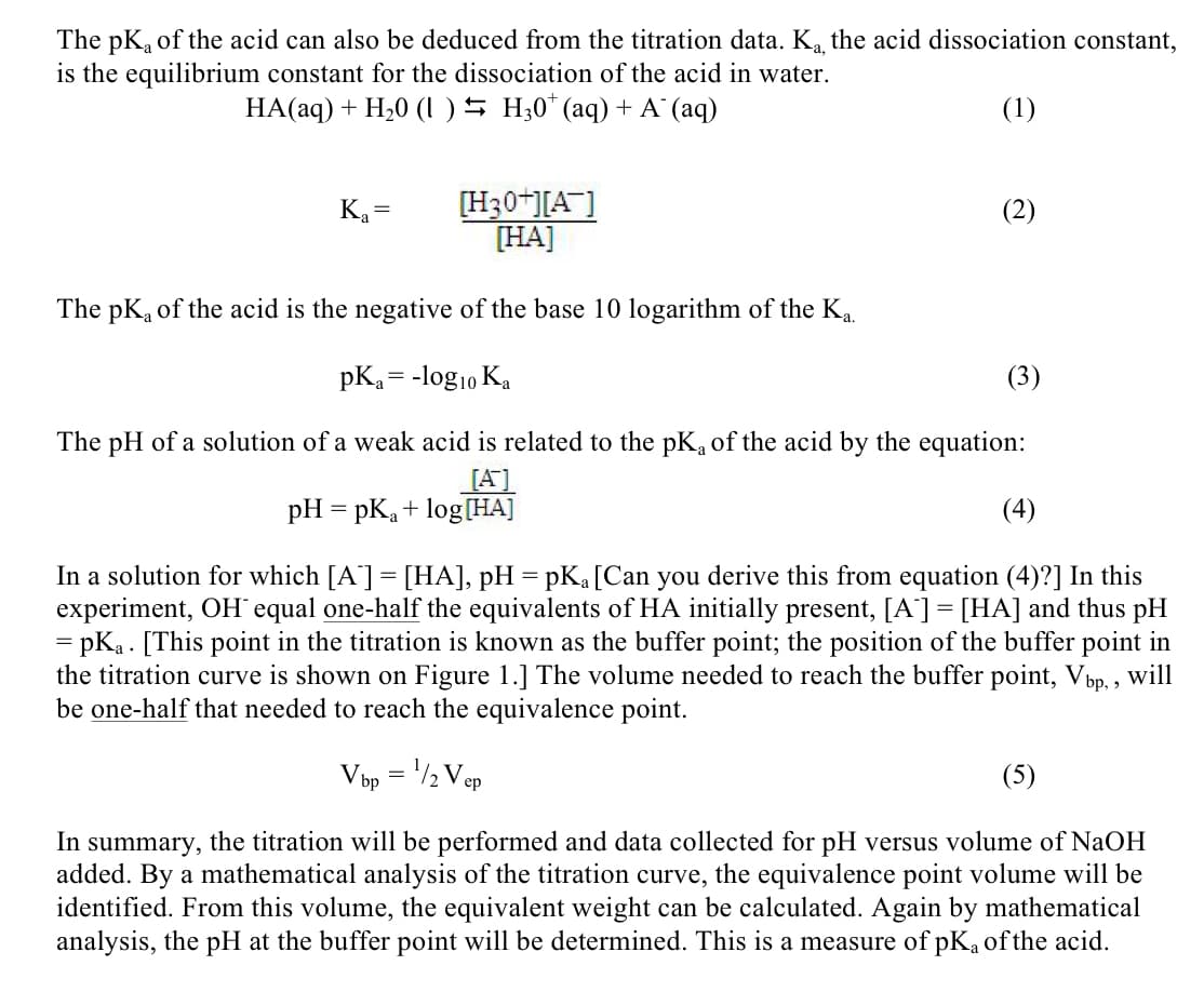 The pKa of the acid can also be deduced from the titration data. Ka, the acid dissociation constant,
is the equilibrium constant for the dissociation of the acid in water.
HA(aq) + H20 (1) H30* (aq) + A¯ (aq)
(1)
Ka=
[H30+][A]
[HA]
The pKa of the acid is the negative of the base 10 logarithm of the Ka.
pKa = -log10 Ka
(2)
(3)
The pH of a solution of a weak acid is related to the pK of the acid by the equation:
[A]
pH = pKa + log[HA]
(4)
In a solution for which [A] = [HA], pH = pKa [Can you derive this from equation (4)?] In this
experiment, OH¯ equal one-half the equivalents of HA initially present, [A] = [HA] and thus pH
= pKa [This point in the titration is known as the buffer point; the position of the buffer point in
the titration curve is shown on Figure 1.] The volume needed to reach the buffer point, Vbp,, will
be one-half that needed to reach the equivalence point.
Vbp = 1/2 Vep
(5)
In summary, the titration will be performed and data collected for pH versus volume of NaOH
added. By a mathematical analysis of the titration curve, the equivalence point volume will be
identified. From this volume, the equivalent weight can be calculated. Again by mathematical
analysis, the pH at the buffer point will be determined. This is a measure of pKa of the acid.