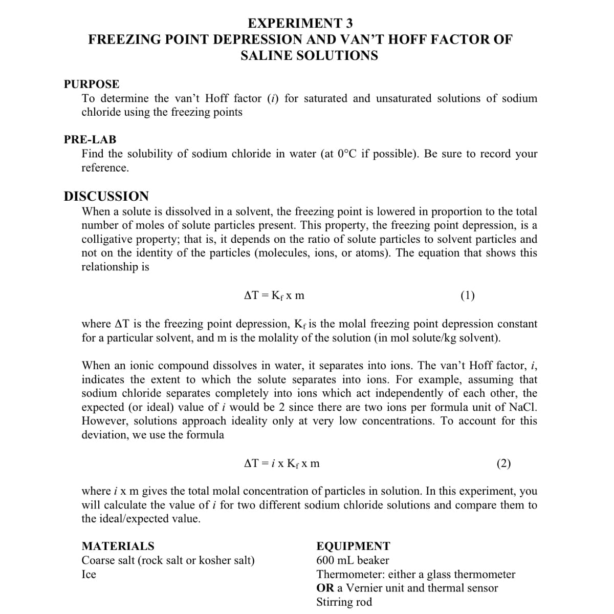 EXPERIMENT 3
FREEZING POINT DEPRESSION AND VAN'T HOFF FACTOR OF
SALINE SOLUTIONS
PURPOSE
To determine the van't Hoff factor (i) for saturated and unsaturated solutions of sodium
chloride using the freezing points
PRE-LAB
Find the solubility of sodium chloride in water (at 0°C if possible). Be sure to record your
reference.
DISCUSSION
When a solute is dissolved in a solvent, the freezing point is lowered in proportion to the total
number of moles of solute particles present. This property, the freezing point depression, is a
colligative property; that is, it depends on the ratio of solute particles to solvent particles and
not on the identity of the particles (molecules, ions, or atoms). The equation that shows this
relationship is
AT = Kfx m
(1)
where AT is the freezing point depression, Kf is the molal freezing point depression constant
for a particular solvent, and m is the molality of the solution (in mol solute/kg solvent).
When an ionic compound dissolves in water, it separates into ions. The van't Hoff factor, i,
indicates the extent to which the solute separates into ions. For example, assuming that
sodium chloride separates completely into ions which act independently of each other, the
expected (or ideal) value of i would be 2 since there are two ions per formula unit of NaCl.
However, solutions approach ideality only at very low concentrations. To account for this
deviation, we use the formula
AT=ix Kfx m
(2)
where i x m gives the total molal concentration of particles in solution. In this experiment, you
will calculate the value of i for two different sodium chloride solutions and compare them to
the ideal/expected value.
MATERIALS
Coarse salt (rock salt or kosher salt)
Ice
EQUIPMENT
600 mL beaker
Thermometer: either a glass thermometer
OR a Vernier unit and thermal sensor
Stirring rod