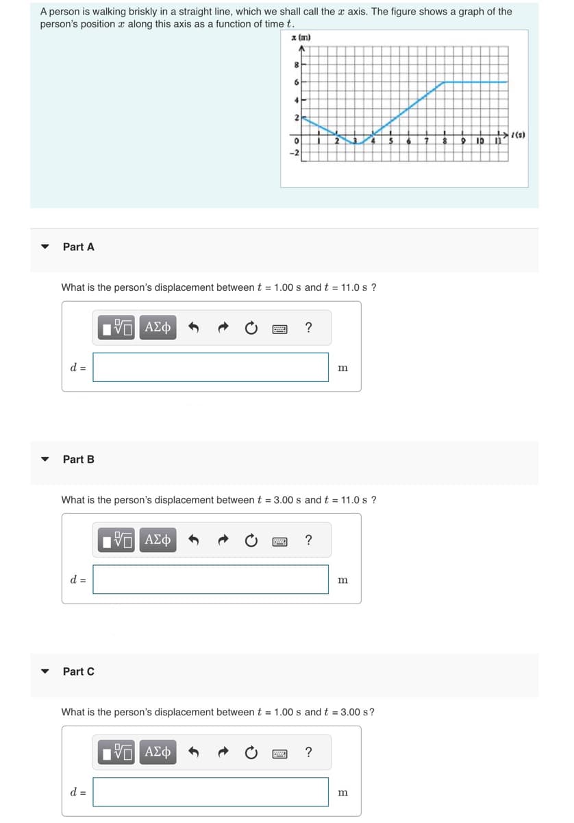 A person is walking briskly in a straight line, which we shall call the x axis. The figure shows a graph of the
person's position a along this axis as a function of time t.
x (m)
Part A
d =
Part B
d =
Part C
What is the person's displacement between t = 1.00 s and t = 11.0 s ?
路 ΑΣΦ
d =
8
V | ΑΣΦ
6
4
15. ΑΣΦ
V
2
0
What is the person's displacement between t = 3.00 s and t = 11.0 s?
-2
?
?
m
What is the person's displacement between t = 1.00 s and t = 3.00 s?
?
m
m
6 7
7
L
8
10 11 (5)
9 10