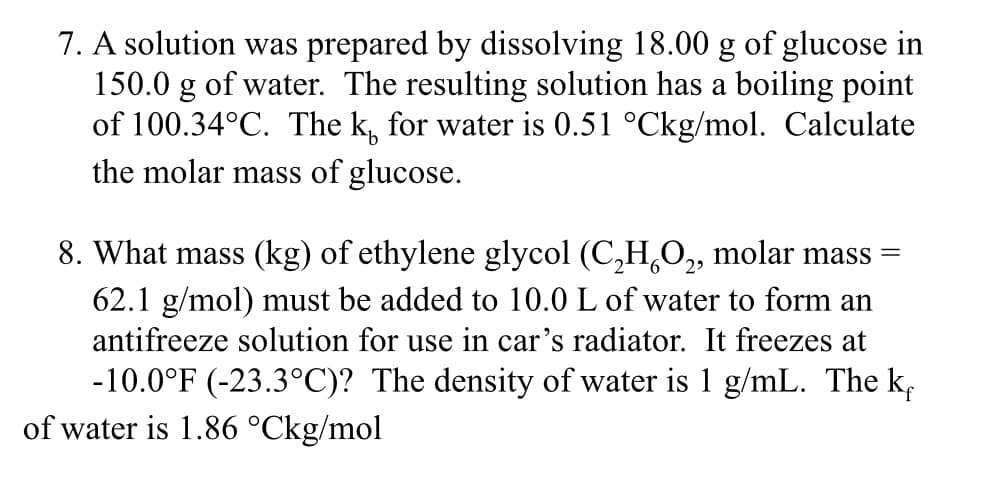 7. A solution was prepared by dissolving 18.00 g of glucose in
150.0 g of water. The resulting solution has a boiling point
of 100.34°C. The k for water is 0.51 °Ckg/mol. Calculate
the molar mass of glucose.
8. What mass (kg) of ethylene glycol (C₂H₂O₂, molar mass =
62.1 g/mol) must be added to 10.0 L of water to form an
antifreeze solution for use in car's radiator. It freezes at
-10.0°F (-23.3°C)? The density of water is 1 g/mL. The k
of water is 1.86 °Ckg/mol