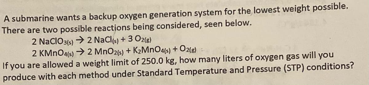 A submarine wants a backup oxygen generation system for the lowest weight possible.
There are two possible reactions being considered, seen below.
2 NaClO3(s) → 2 NaCl(s) + 3 O2(g)
2 KMnO4(s) → 2 MnO2(s) + K₂MnO4(s) + O2(g):
If you are allowed a weight limit of 250.0 kg, how many liters of oxygen gas will you
produce with each method under Standard Temperature and Pressure (STP) conditions?