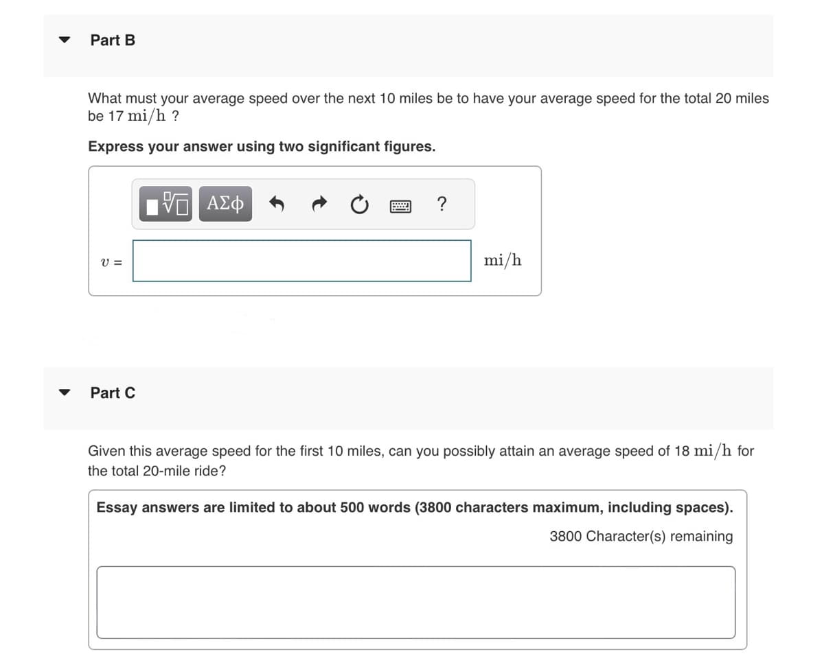 Part B
What must your average speed over the next 10 miles be to have your average speed for the total 20 miles
be 17 mi/h ?
Express your answer using two significant figures.
V =
Part C
ΑΣΦ
mi/h
Given this average speed for the first 10 miles, can you possibly attain an average speed of 18 mi/h for
the total 20-mile ride?
Essay answers are limited to about 500 words (3800 characters maximum, including spaces).
3800 Character(s) remaining