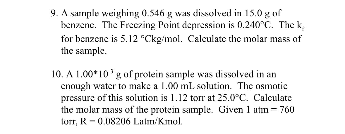 9. A sample weighing 0.546 g was dissolved in 15.0 g of
benzene. The Freezing Point depression is 0.240°C. The k
for benzene is 5.12 °Ckg/mol. Calculate the molar mass of
the sample.
10. A 1.00*10³ g of protein sample was dissolved in an
enough water to make a 1.00 mL solution. The osmotic
pressure of this solution is 1.12 torr at 25.0°C. Calculate
the molar mass of the protein sample. Given 1 atm = 760
torr, R = 0.08206 Latm/Kmol.