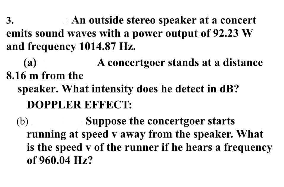 3.
An outside stereo speaker at a concert
emits sound waves with a power output of 92.23 W
and frequency 1014.87 Hz.
A concertgoer stands at a distance
(a)
8.16 m from the
speaker. What intensity does he detect in dB?
DOPPLER EFFECT:
(b)
Suppose the concertgoer starts
running at speed v away from the speaker. What
is the speed v of the runner if he hears a frequency
of 960.04 Hz?