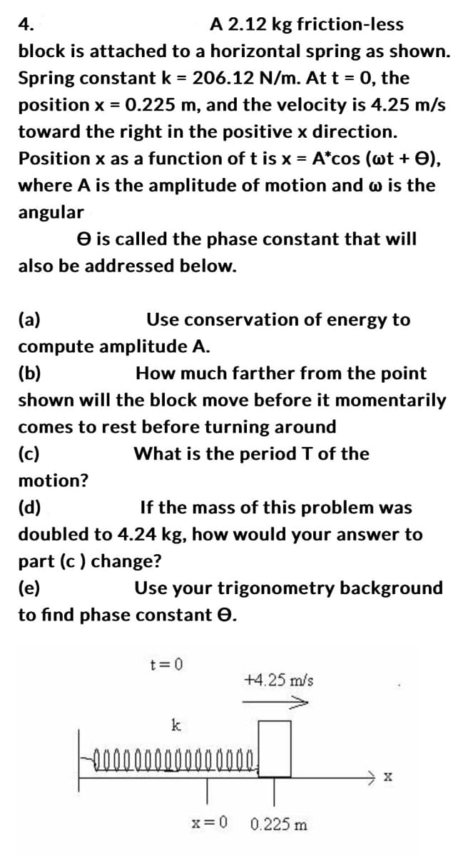 A 2.12 kg friction-less
4.
block is attached to a horizontal spring as shown.
Spring constant k = 206.12 N/m. At t = 0, the
position x = 0.225 m, and the velocity is 4.25 m/s
toward the right in the positive x direction.
Position x as a function of t is x = A*cos (wt + 0),
where A is the amplitude of motion and w is the
angular
e is called the phase constant that will
also be addressed below.
Use conservation of energy to
(a)
compute amplitude A.
(b)
How much farther from the point
shown will the block move before it momentarily
comes to rest before turning around
(c)
What is the period T of the
motion?
(d)
If the mass of this problem was
doubled to 4.24 kg, how would your answer to
part (c) change?
(e)
to find phase constant e.
Use your trigonometry background
t = 0
k
+4.25 m/s
000000
x=0
0.225 m
X
